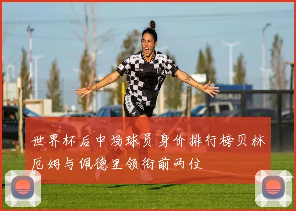 世界杯后中场球员身价排行榜贝林厄姆与佩德里领衔前两位