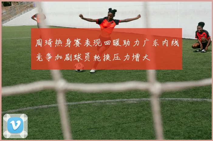周琦热身赛表现回暖助力广东内线竞争加剧球员轮换压力增大