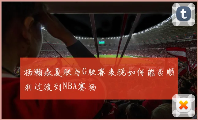 杨瀚森夏联与G联赛表现如何能否顺利过渡到NBA赛场