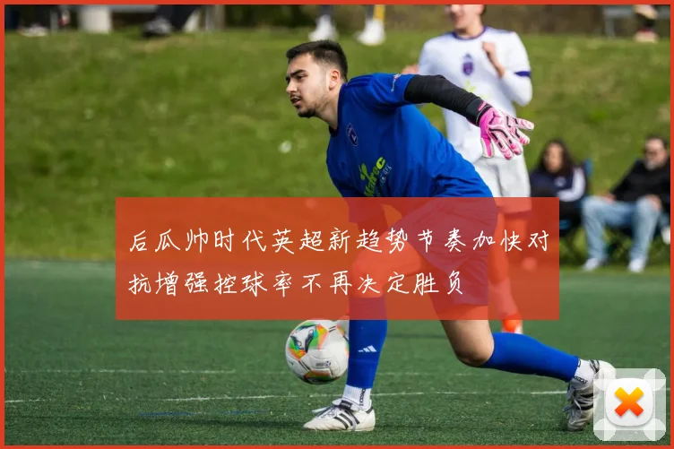 后瓜帅时代英超新趋势节奏加快对抗增强控球率不再决定胜负
