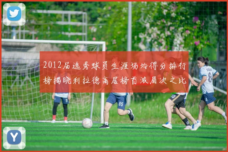 2012届选秀球员生涯场均得分排行榜揭晓利拉德高居榜首浓眉次之比尔紧随其后