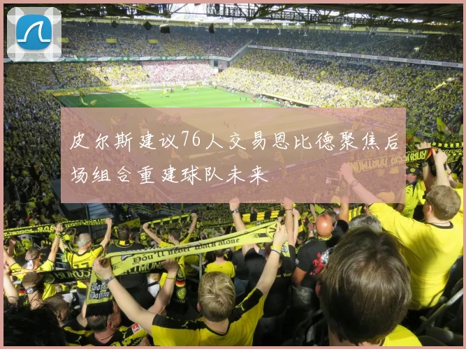 皮尔斯建议76人交易恩比德聚焦后场组合重建球队未来