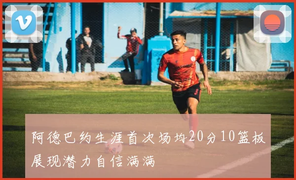 阿德巴约生涯首次场均20分10篮板展现潜力自信满满