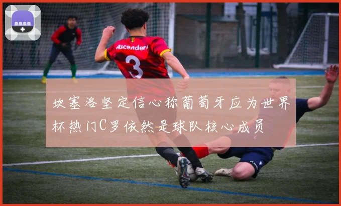 坎塞洛坚定信心称葡萄牙应为世界杯热门C罗依然是球队核心成员