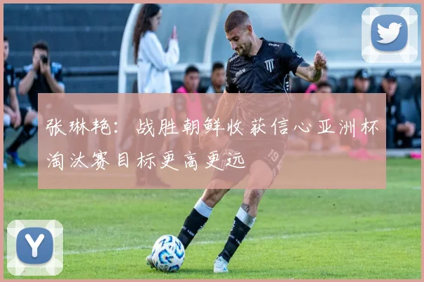 张琳艳：战胜朝鲜收获信心亚洲杯淘汰赛目标更高更远