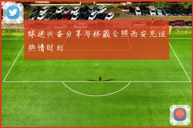 球迷兴奋分享与林葳合照西安见证热情时刻