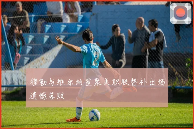 穆勒与维尔纳重聚美职联替补出场遗憾落败