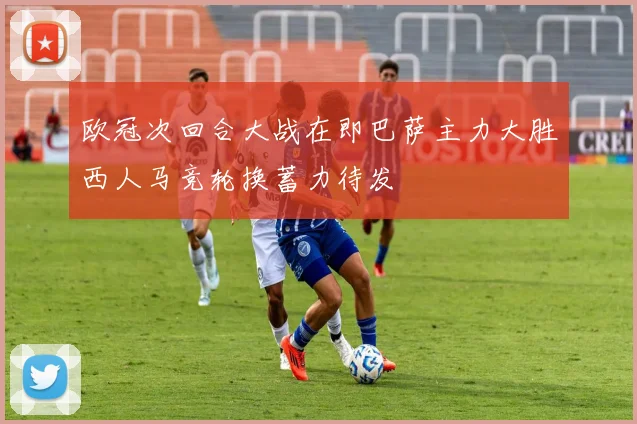 欧冠次回合大战在即巴萨主力大胜西人马竞轮换蓄力待发