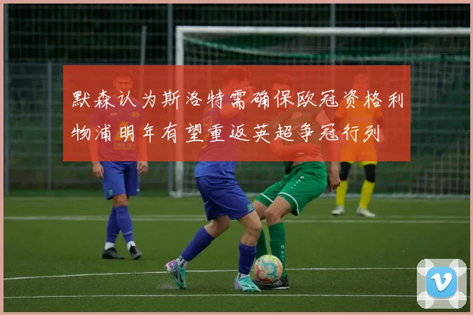 默森认为斯洛特需确保欧冠资格利物浦明年有望重返英超争冠行列