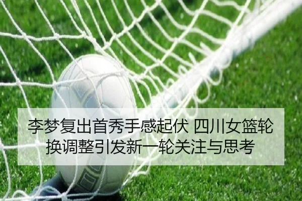 李梦复出首秀手感起伏 四川女篮轮换调整引发新一轮关注与思考
